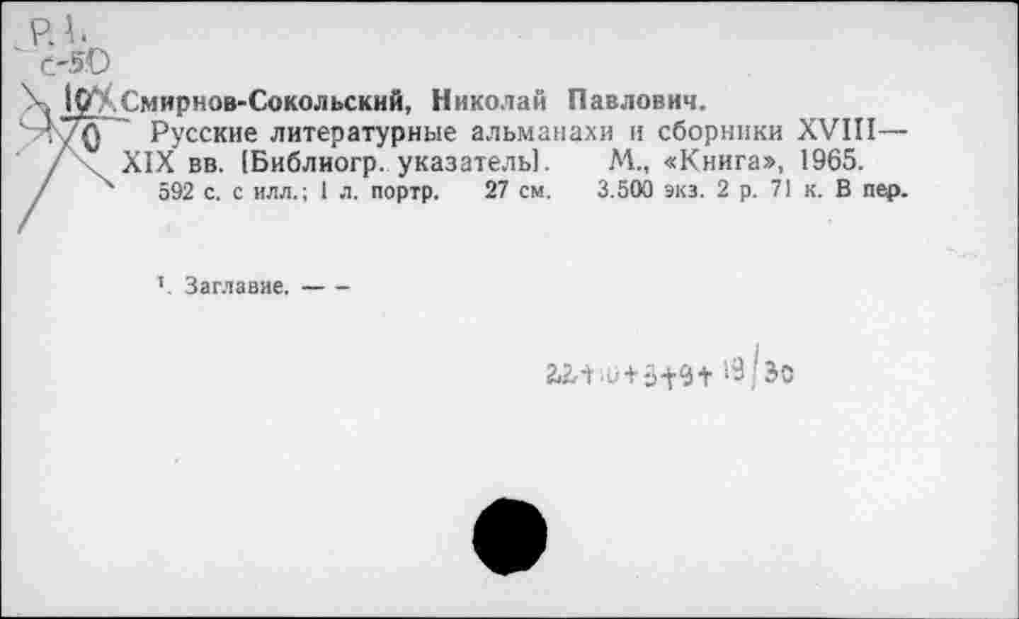 ﻿РЛ

Смирнов-Сокольский, Николай Павлович.
Русские литературные альманахи и сборники XVIII— XIX вв. [Библиогр. указатель]. М., «Книга», 1965.
592 с. с илл.; 1 л. портр. 27 см. 3.500 экз. 2 р. 71 к. В пер.
Заглавие.-----
